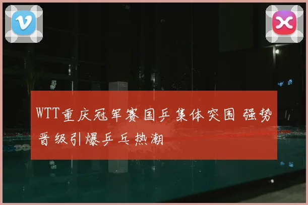 WTT重庆冠军赛国乒集体突围 强势晋级引爆乒乓热潮