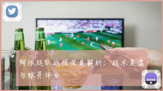 阿根廷队战报深度解析：战术复盘与球员评分