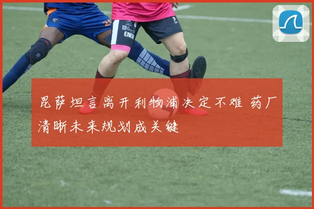 昆萨坦言离开利物浦决定不难 药厂清晰未来规划成关键