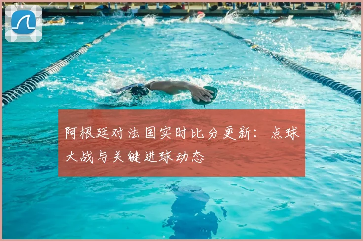 阿根廷对法国实时比分更新：点球大战与关键进球动态