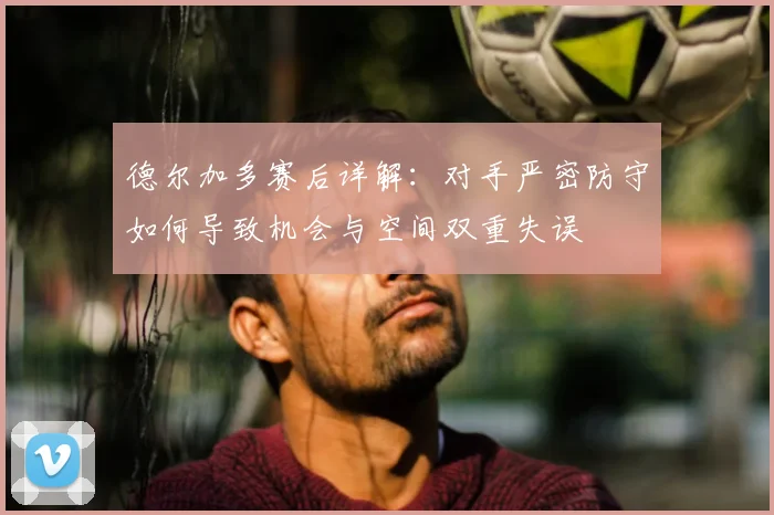 德尔加多赛后详解：对手严密防守如何导致机会与空间双重失误