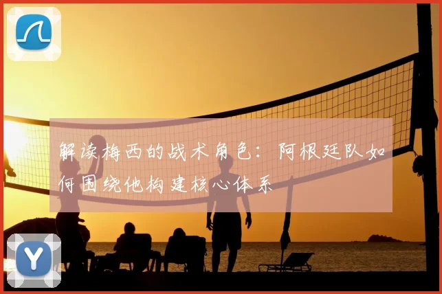 解读梅西的战术角色：阿根廷队如何围绕他构建核心体系