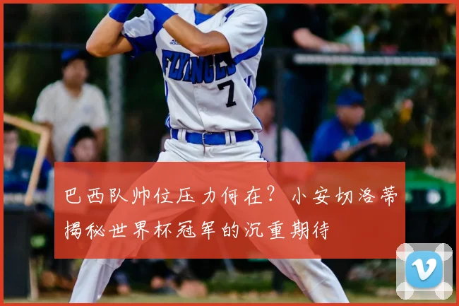 巴西队帅位压力何在？小安切洛蒂揭秘世界杯冠军的沉重期待
