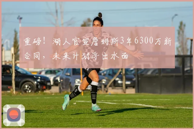 重磅！湖人官宣詹姆斯3年6300万新合同，未来计划浮出水面