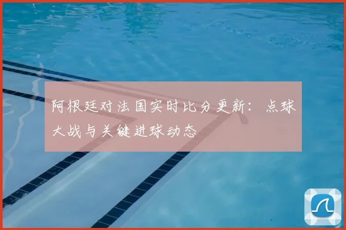 阿根廷对法国实时比分更新：点球大战与关键进球动态