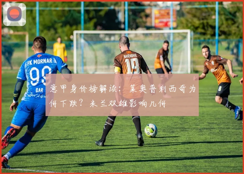 意甲身价榜解读：莱奥普利西奇为何下跌？米兰双雄影响几何