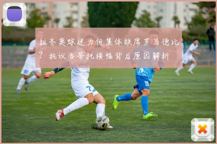 拉齐奥球迷为何集体缺席罗马德比？抗议洛蒂托横幅背后原因解析